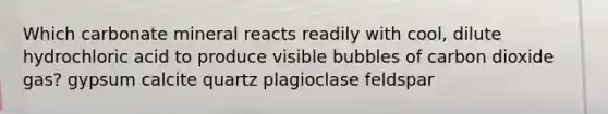 Which carbonate mineral reacts readily with cool, dilute hydrochloric acid to produce visible bubbles of carbon dioxide gas? gypsum calcite quartz plagioclase feldspar