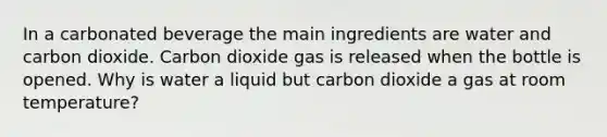 In a carbonated beverage the main ingredients are water and carbon dioxide. Carbon dioxide gas is released when the bottle is opened. Why is water a liquid but carbon dioxide a gas at room temperature?