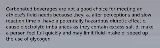 Carbonated beverages are not a good choice for meeting an athlete's fluid needs because they: a. alter perceptions and slow reaction time b. have a potentially hazardous diuretic effect c. cause electrolyte imbalances as they contain excess salt d. make a person feel full quickly and may limit fluid intake e. speed up the use of glycogen