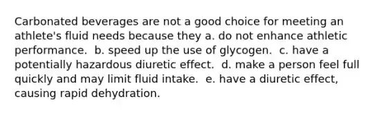 Carbonated beverages are not a good choice for meeting an athlete's fluid needs because they ​a. do not enhance athletic performance. ​ b. speed up the use of glycogen. ​ c. have a potentially hazardous diuretic effect. ​ d. make a person feel full quickly and may limit fluid intake. ​ e. have a diuretic effect, causing rapid dehydration.