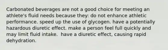 Carbonated beverages are not a good choice for meeting an athlete's fluid needs because they:​ do not enhance athletic performance. ​speed up the use of glycogen. ​have a potentially hazardous diuretic effect. ​make a person feel full quickly and may limit fluid intake. ​ have a diuretic effect, causing rapid dehydration.