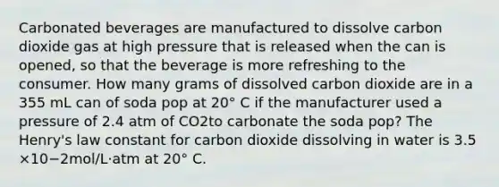 Carbonated beverages are manufactured to dissolve carbon dioxide gas at high pressure that is released when the can is opened, so that the beverage is more refreshing to the consumer. How many grams of dissolved carbon dioxide are in a 355 mL can of soda pop at 20° C if the manufacturer used a pressure of 2.4 atm of CO2to carbonate the soda pop? The Henry's law constant for carbon dioxide dissolving in water is 3.5 ×10−2mol/L⋅atm at 20° C.