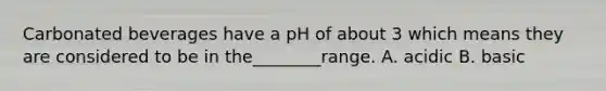 Carbonated beverages have a pH of about 3 which means they are considered to be in the________range. A. acidic B. basic