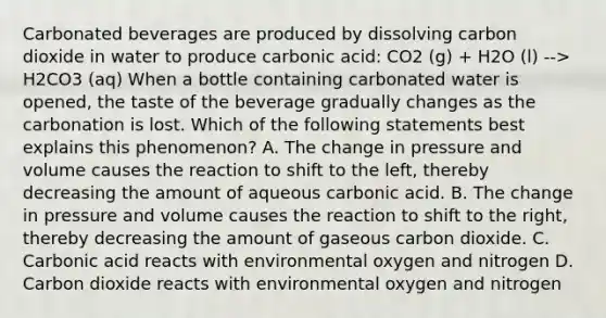 Carbonated beverages are produced by dissolving carbon dioxide in water to produce carbonic acid: CO2 (g) + H2O (l) --> H2CO3 (aq) When a bottle containing carbonated water is opened, the taste of the beverage gradually changes as the carbonation is lost. Which of the following statements best explains this phenomenon? A. The change in pressure and volume causes the reaction to shift to the left, thereby decreasing the amount of aqueous carbonic acid. B. The change in pressure and volume causes the reaction to shift to the right, thereby decreasing the amount of gaseous carbon dioxide. C. Carbonic acid reacts with environmental oxygen and nitrogen D. Carbon dioxide reacts with environmental oxygen and nitrogen