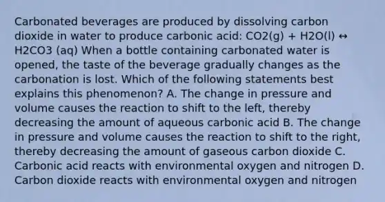 Carbonated beverages are produced by dissolving carbon dioxide in water to produce carbonic acid: CO2(g) + H2O(l) ↔ H2CO3 (aq) When a bottle containing carbonated water is opened, the taste of the beverage gradually changes as the carbonation is lost. Which of the following statements best explains this phenomenon? A. The change in pressure and volume causes the reaction to shift to the left, thereby decreasing the amount of aqueous carbonic acid B. The change in pressure and volume causes the reaction to shift to the right, thereby decreasing the amount of gaseous carbon dioxide C. Carbonic acid reacts with environmental oxygen and nitrogen D. Carbon dioxide reacts with environmental oxygen and nitrogen