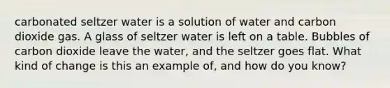 carbonated seltzer water is a solution of water and carbon dioxide gas. A glass of seltzer water is left on a table. Bubbles of carbon dioxide leave the water, and the seltzer goes flat. What kind of change is this an example of, and how do you know?