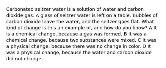 Carbonated seltzer water is a solution of water and carbon dioxide gas. A glass of seltzer water is left on a table. Bubbles of carbon dioxide leave the water, and the seltzer goes flat. What kind of change is this an example of, and how do you know? A It is a chemical change, because a gas was formed. B It was a chemical change, because two substances were mixed. C It was a physical change, because there was no change in color. D It was a physical change, because the water and carbon dioxide did not change.