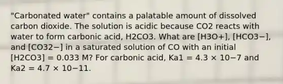 "Carbonated water" contains a palatable amount of dissolved carbon dioxide. The solution is acidic because CO2 reacts with water to form carbonic acid, H2CO3. What are [H3O+], [HCO3−], and [CO32−] in a saturated solution of CO with an initial [H2CO3] = 0.033 M? For carbonic acid, Ka1 = 4.3 × 10−7 and Ka2 = 4.7 × 10−11.