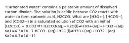 "Carbonated water" contains a palatable amount of dissolved carbon dioxide. The solution is acidic because CO2 reacts with water to form carbonic acid, H2CO3. What are [H3O+], [HCO3−], and [CO32−] in a saturated solution of CO2 with an initial [H2CO3] = 0.033 M? H2CO3(aq)+H2O(l)⇌H3O+(aq)+HCO3−(aq) Ka1=4.3×10−7 HCO3−(aq)+H2O(l)⇌H3O+(aq)+CO32−(aq) Ka2=4.7×10−11