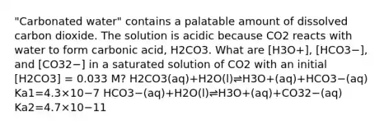 "Carbonated water" contains a palatable amount of dissolved carbon dioxide. The solution is acidic because CO2 reacts with water to form carbonic acid, H2CO3. What are [H3O+], [HCO3−], and [CO32−] in a saturated solution of CO2 with an initial [H2CO3] = 0.033 M? H2CO3(aq)+H2O(l)⇌H3O+(aq)+HCO3−(aq) Ka1=4.3×10−7 HCO3−(aq)+H2O(l)⇌H3O+(aq)+CO32−(aq) Ka2=4.7×10−11