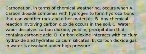 Carbonation, in terms of chemical weathering, occurs when A. Carbon dioxide combines with hydrogen to form hydrocarbons that can weather rock and other materials. B. Any chemical reaction involving carbon dioxide occurs in the soil. C. Water vapor dissolves carbon dioxide, yielding precipitation that contains carbonic acid. D. Carbon dioxide interacts with calcium hydroxide and hydrates calcium silicates. E. Carbon dioxide gas in water is dissolved under high pressure