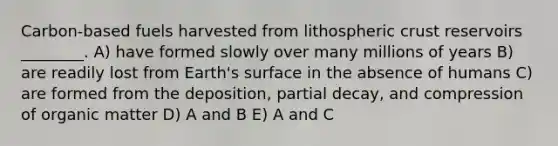 Carbon-based fuels harvested from lithospheric crust reservoirs ________. A) have formed slowly over many millions of years B) are readily lost from Earth's surface in the absence of humans C) are formed from the deposition, partial decay, and compression of organic matter D) A and B E) A and C