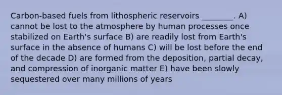 Carbon-based fuels from lithospheric reservoirs ________. A) cannot be lost to the atmosphere by human processes once stabilized on Earth's surface B) are readily lost from Earth's surface in the absence of humans C) will be lost before the end of the decade D) are formed from the deposition, partial decay, and compression of inorganic matter E) have been slowly sequestered over many millions of years