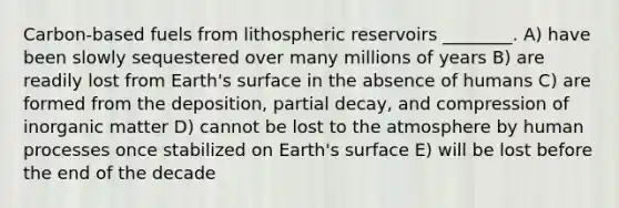 Carbon-based fuels from lithospheric reservoirs ________. A) have been slowly sequestered over many millions of years B) are readily lost from Earth's surface in the absence of humans C) are formed from the deposition, partial decay, and compression of inorganic matter D) cannot be lost to the atmosphere by human processes once stabilized on Earth's surface E) will be lost before the end of the decade