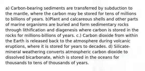 a) Carbon-bearing sediments are transferred by subduction to the mantle, where the carbon may be stored for tens of millions to billions of years. b)Plant and calcareous shells and other parts of marine organisms are buried and form sedimentary rocks through lithification and diagenesis where carbon is stored in the rocks for millions-billions of years. c.) Carbon dioxide from within the Earth is released back to the atmosphere during volcanic eruptions, where it is stored for years to decades. d) Silicate-mineral weathering converts atmospheric carbon dioxide to dissolved bicarbonate, which is stored in the oceans for thousands to tens of thousands of years.