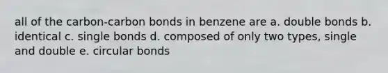 all of the carbon-carbon bonds in benzene are a. double bonds b. identical c. single bonds d. composed of only two types, single and double e. circular bonds