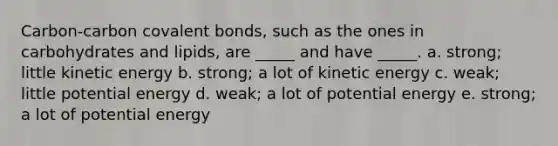 Carbon-carbon covalent bonds, such as the ones in carbohydrates and lipids, are _____ and have _____. a. strong; little kinetic energy b. strong; a lot of kinetic energy c. weak; little potential energy d. weak; a lot of potential energy e. strong; a lot of potential energy