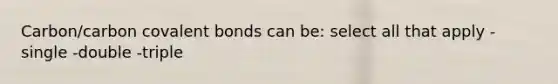 Carbon/carbon covalent bonds can be: select all that apply -single -double -triple