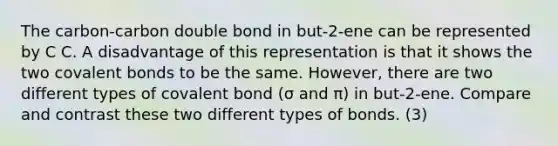 The carbon-carbon double bond in but-2-ene can be represented by C C. A disadvantage of this representation is that it shows the two covalent bonds to be the same. However, there are two different types of covalent bond (σ and π) in but-2-ene. Compare and contrast these two different types of bonds. (3)