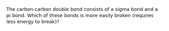 The carbon-carbon double bond consists of a sigma bond and a pi bond. Which of these bonds is more easily broken (requires less energy to break)?