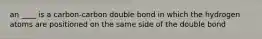 an ____ is a carbon-carbon double bond in which the hydrogen atoms are positioned on the same side of the double bond