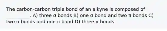 The carbon-carbon triple bond of an alkyne is composed of __________. A) three σ bonds B) one σ bond and two π bonds C) two σ bonds and one π bond D) three π bonds