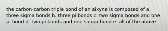 the carbon-carbon triple bond of an alkyne is composed of a. three sigma bonds b. three pi bonds c. two sigma bonds and one pi bond d. two pi bonds and one sigma bond e. all of the above