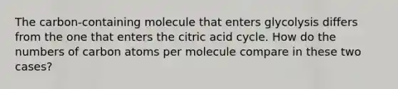 The carbon-containing molecule that enters glycolysis differs from the one that enters the citric acid cycle. How do the numbers of carbon atoms per molecule compare in these two cases?