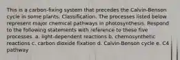 This is a carbon-fixing system that precedes the Calvin-Benson cycle in some plants. Classification. The processes listed below represent major chemical pathways in photosynthesis. Respond to the following statements with reference to these five processes. a. light-dependent reactions b. chemosynthetic reactions c. carbon dioxide fixation d. Calvin-Benson cycle e. C4 pathway