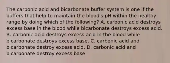 The carbonic acid and bicarbonate buffer system is one if the buffers that help to maintain the blood's pH within the healthy range by doing which of the following? A. carbonic acid destroys excess base in the blood while bicarbonate destroys excess acid. B. carbonic acid destroys excess acid in the blood while bicarbonate destroys excess base. C. carbonic acid and bicarbonate destroy excess acid. D. carbonic acid and bicarbonate destroy excess base