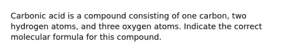 Carbonic acid is a compound consisting of one carbon, two hydrogen atoms, and three oxygen atoms. Indicate the correct molecular formula for this compound.