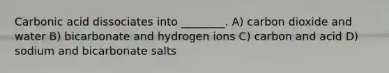 Carbonic acid dissociates into ________. A) carbon dioxide and water B) bicarbonate and hydrogen ions C) carbon and acid D) sodium and bicarbonate salts