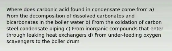 Where does carbonic acid found in condensate come from a) From the decomposition of dissolved carbonates and bicarbonates in the boiler water b) From the oxidation of carbon steel condensate piping c) From inorganic compounds that enter through leaking heat exchangers d) From under-feeding oxygen scavengers to the boiler drum