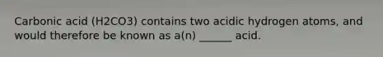 Carbonic acid (H2CO3) contains two acidic hydrogen atoms, and would therefore be known as a(n) ______ acid.