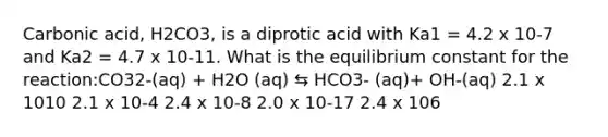 Carbonic acid, H2CO3, is a diprotic acid with Ka1 = 4.2 x 10-7 and Ka2 = 4.7 x 10-11. What is the equilibrium constant for the reaction:CO32-(aq) + H2O (aq) ⇆ HCO3- (aq)+ OH-(aq) 2.1 x 1010 2.1 x 10-4 2.4 x 10-8 2.0 x 10-17 2.4 x 106