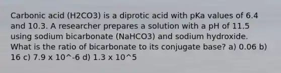 Carbonic acid (H2CO3) is a diprotic acid with pKa values of 6.4 and 10.3. A researcher prepares a solution with a pH of 11.5 using sodium bicarbonate (NaHCO3) and sodium hydroxide. What is the ratio of bicarbonate to its conjugate base? a) 0.06 b) 16 c) 7.9 x 10^-6 d) 1.3 x 10^5