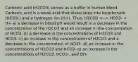 Carbonic acid (H2CO3) serves as a buffer in human blood. Carbonic acid is a weak acid that dissociates into bicarbonate (HCO3-) and a hydrogen ion (H+). Thus, H2CO3 HCO3- + H+ a) a decrease in blood pH would result in a decrease in the concentration of the H2CO3 and an increase in the concentration of HCO3- b) a decrease in the concentrations of H2CO3 and HCO3- c) an increase in the concentration of H2CO3 and a decrease in the concentration of HCO3- d) an increase in the concentrations of H2CO3 and HCO3- e) an increase in the concentrations of H2CO3, HCO3-, and OH-