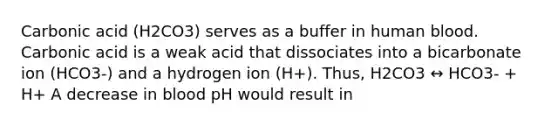 Carbonic acid (H2CO3) serves as a buffer in human blood. Carbonic acid is a weak acid that dissociates into a bicarbonate ion (HCO3-) and a hydrogen ion (H+). Thus, H2CO3 ↔ HCO3- + H+ A decrease in blood pH would result in