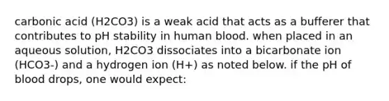 carbonic acid (H2CO3) is a weak acid that acts as a bufferer that contributes to pH stability in human blood. when placed in an aqueous solution, H2CO3 dissociates into a bicarbonate ion (HCO3-) and a hydrogen ion (H+) as noted below. if the pH of blood drops, one would expect: