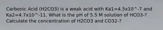 Carbonic Acid (H2CO3) is a weak acid with Ka1=4.5x10^-7 and Ka2=4.7x10^-11. What is the pH of 5.5 M solution of HCO3-? Calculate the concentration of H2CO3 and CO32-?