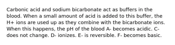 Carbonic acid and sodium bicarbonate act as buffers in the blood. When a small amount of acid is added to this buffer, the H+ ions are used up as they combine with the bicarbonate ions. When this happens, the pH of the blood A- becomes acidic. C- does not change. D- ionizes. E- is reversible. F- becomes basic.