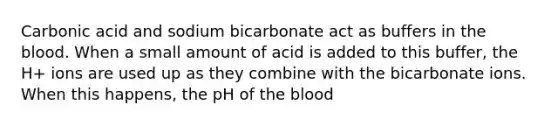 Carbonic acid and sodium bicarbonate act as buffers in <a href='https://www.questionai.com/knowledge/k7oXMfj7lk-the-blood' class='anchor-knowledge'>the blood</a>. When a small amount of acid is added to this buffer, the H+ ions are used up as they combine with the bicarbonate ions. When this happens, the pH of the blood