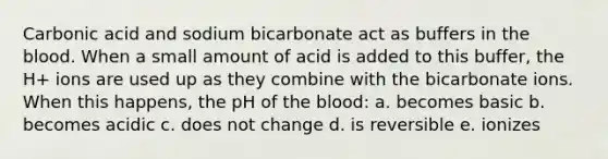 Carbonic acid and sodium bicarbonate act as buffers in the blood. When a small amount of acid is added to this buffer, the H+ ions are used up as they combine with the bicarbonate ions. When this happens, the pH of the blood: a. becomes basic b. becomes acidic c. does not change d. is reversible e. ionizes