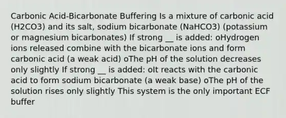 Carbonic Acid-Bicarbonate Buffering Is a mixture of carbonic acid (H2CO3) and its salt, sodium bicarbonate (NaHCO3) (potassium or magnesium bicarbonates) If strong __ is added: oHydrogen ions released combine with the bicarbonate ions and form carbonic acid (a weak acid) oThe pH of the solution decreases only slightly If strong __ is added: oIt reacts with the carbonic acid to form sodium bicarbonate (a weak base) oThe pH of the solution rises only slightly This system is the only important ECF buffer