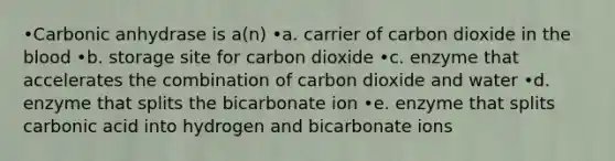 •Carbonic anhydrase is a(n) •a. carrier of carbon dioxide in <a href='https://www.questionai.com/knowledge/k7oXMfj7lk-the-blood' class='anchor-knowledge'>the blood</a> •b. storage site for carbon dioxide •c. enzyme that accelerates the combination of carbon dioxide and water •d. enzyme that splits the bicarbonate ion •e. enzyme that splits carbonic acid into hydrogen and bicarbonate ions