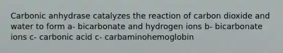 Carbonic anhydrase catalyzes the reaction of carbon dioxide and water to form a- bicarbonate and hydrogen ions b- bicarbonate ions c- carbonic acid c- carbaminohemoglobin