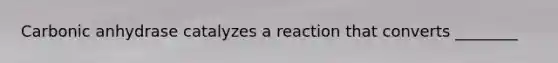 Carbonic anhydrase catalyzes a reaction that converts ________