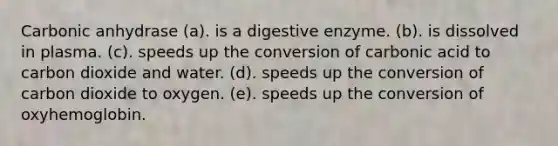 Carbonic anhydrase (a). is a digestive enzyme. (b). is dissolved in plasma. (c). speeds up the conversion of carbonic acid to carbon dioxide and water. (d). speeds up the conversion of carbon dioxide to oxygen. (e). speeds up the conversion of oxyhemoglobin.