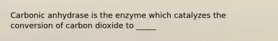 Carbonic anhydrase is the enzyme which catalyzes the conversion of carbon dioxide to _____