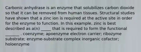 Carbonic anhydrase is an enzyme that solubilizes carbon dioxide so that it can be removed from human tissues. Structural studies have shown that a zinc ion is required at the active site in order for the enzyme to function. In this example, zinc is best described as a(n) _____ that is required to form the functional _______ . coenzyme; apoenzyme electron carrier; ribozyme substrate; enzyme-substrate complex inorganic cofactor; holoenzyme